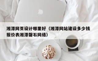 固原湘潭网页设计哪里好（湘潭网站建设多少钱 报价表湘潭磐石网络）