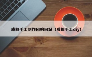 固原成都手工制作团购网站（成都手工diy）