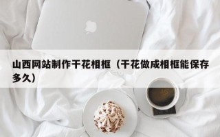 固原山西网站制作干花相框（干花做成相框能保存多久）